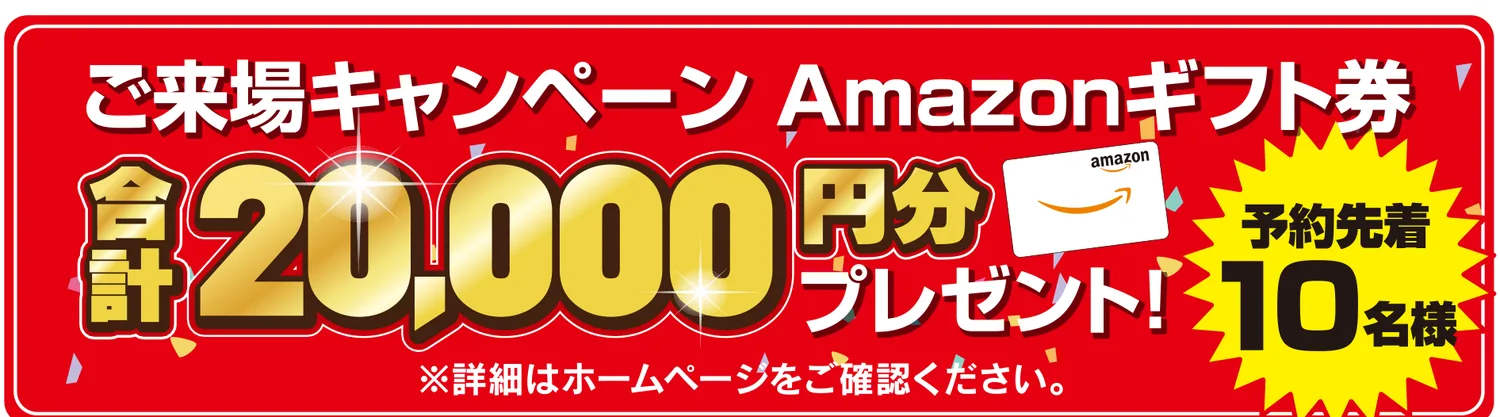 ご来場キャンペーン Amazonギフト券 合計20,000円分プレゼント！ 予約先着10名様 ※詳細はホームページをご確認ください。
